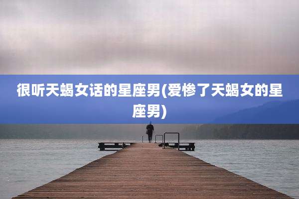 很听天蝎女话的星座男(爱惨了天蝎女的星座男)