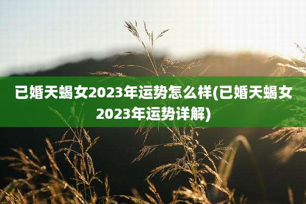 已婚天蝎女2023年运势怎么样(已婚天蝎女2023年运势详解)