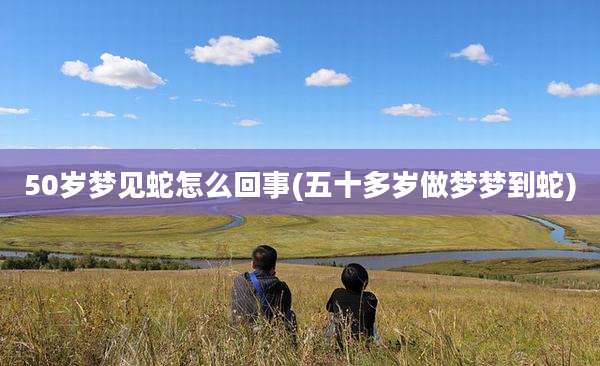 50岁梦见蛇怎么回事(五十多岁做梦梦到蛇)