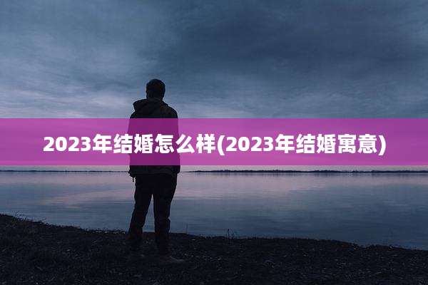 2023年结婚怎么样(2023年结婚寓意)