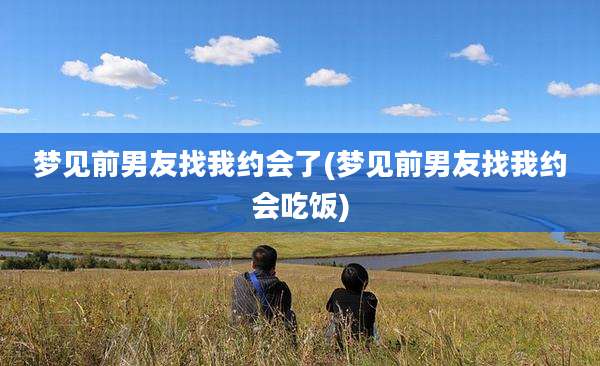 梦见前男友找我约会了(梦见前男友找我约会吃饭)