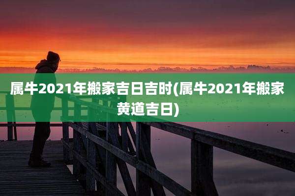 属牛2021年搬家吉日吉时(属牛2021年搬家黄道吉日)