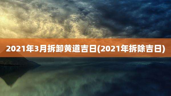 2021年3月拆卸黄道吉日(2021年拆除吉日)