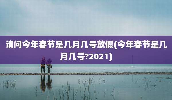 请问今年春节是几月几号放假(今年春节是几月几号?2021)