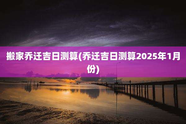 搬家乔迁吉日测算(乔迁吉日测算2025年1月份)