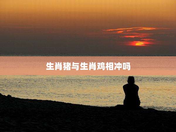 生肖猪与生肖鸡相冲吗