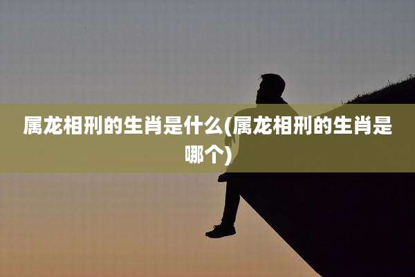 属龙相刑的生肖是什么(属龙相刑的生肖是哪个)
