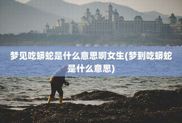 梦见吃蟒蛇是什么意思啊女生(梦到吃蟒蛇是什么意思)