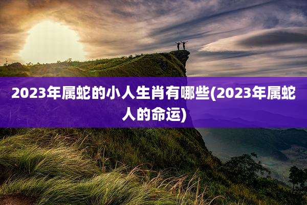 2023年属蛇的小人生肖有哪些(2023年属蛇人的命运)