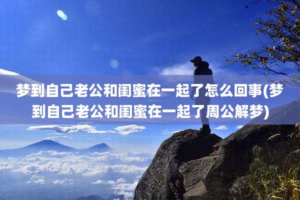 梦到自己老公和闺蜜在一起了怎么回事(梦到自己老公和闺蜜在一起了周公解梦)