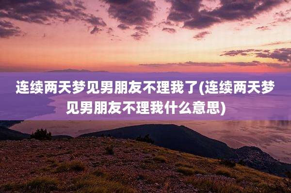 连续两天梦见男朋友不理我了(连续两天梦见男朋友不理我什么意思)