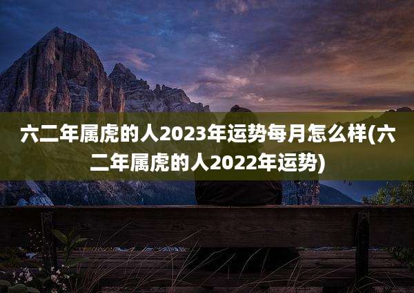 六二年属虎的人2023年运势每月怎么样(六二年属虎的人2022年运势)