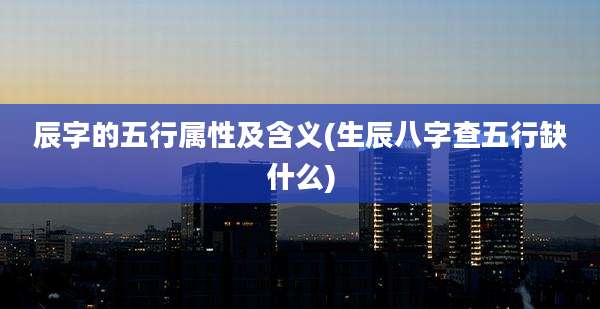 辰字的五行属性及含义(生辰八字查五行缺什么)