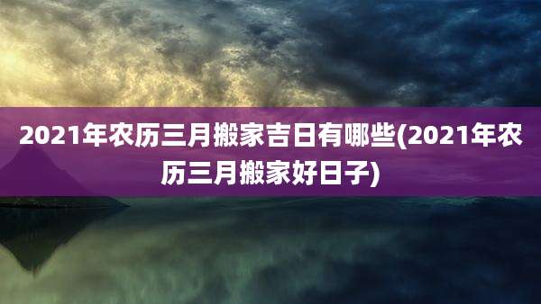 2021年农历三月搬家吉日有哪些(2021年农历三月搬家好日子)