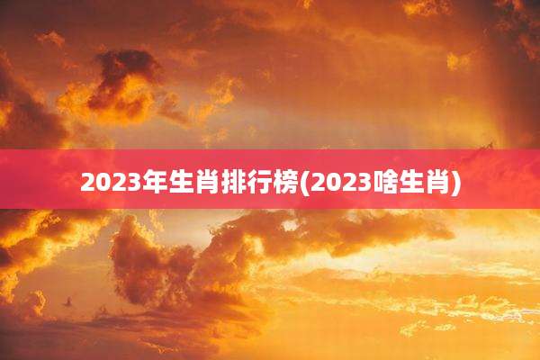 2023年生肖排行榜(2023啥生肖)