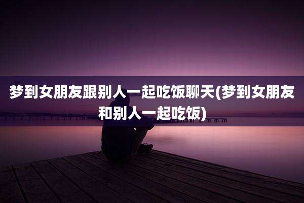 梦到女朋友跟别人一起吃饭聊天(梦到女朋友和别人一起吃饭)