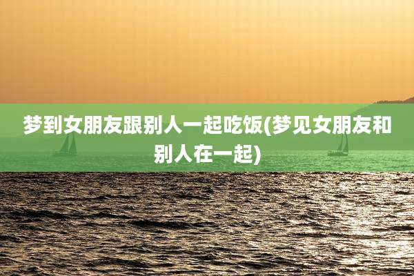 梦到女朋友跟别人一起吃饭(梦见女朋友和别人在一起)