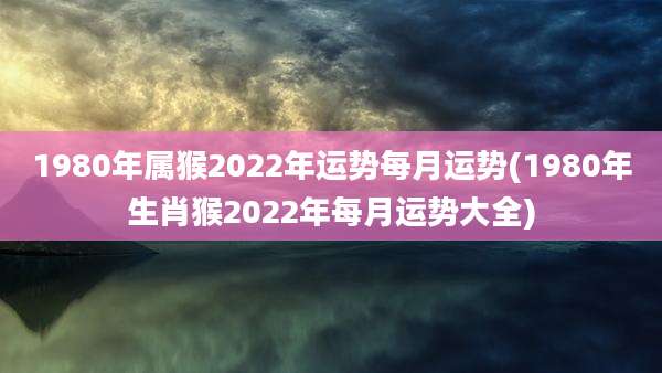1980年属猴2022年运势每月运势(1980年生肖猴2022年每月运势大全)