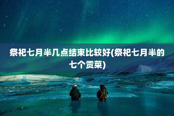 祭祀七月半几点结束比较好(祭祀七月半的七个贡菜)