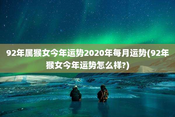 92年属猴女今年运势2020年每月运势(92年猴女今年运势怎么样?)