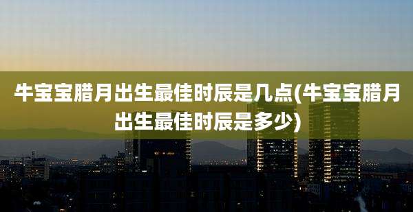 牛宝宝腊月出生最佳时辰是几点(牛宝宝腊月出生最佳时辰是多少)