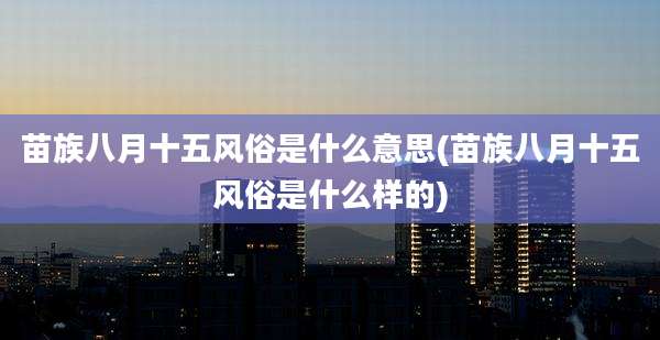 苗族八月十五风俗是什么意思(苗族八月十五风俗是什么样的)