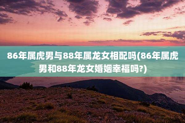 86年属虎男与88年属龙女相配吗(86年属虎男和88年龙女婚姻幸福吗?)