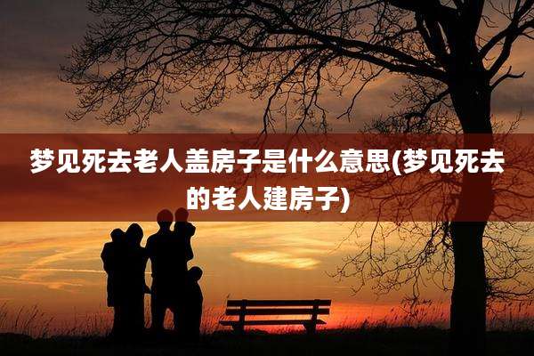 梦见死去老人盖房子是什么意思(梦见死去的老人建房子)