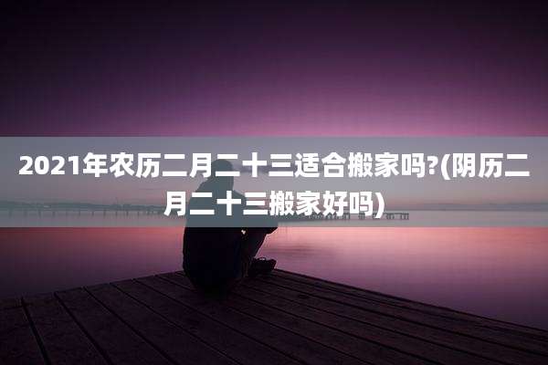2021年农历二月二十三适合搬家吗?(阴历二月二十三搬家好吗)