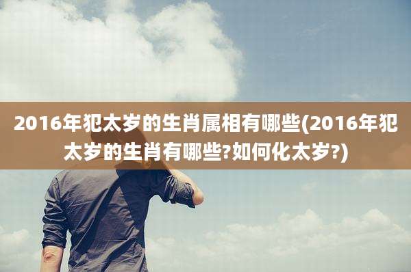 2016年犯太岁的生肖属相有哪些(2016年犯太岁的生肖有哪些?如何化太岁?)
