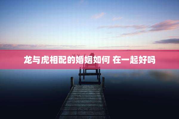 龙与虎相配的婚姻如何 在一起好吗