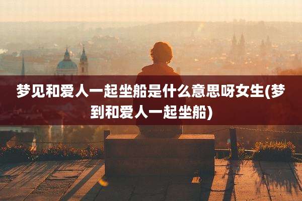 梦见和爱人一起坐船是什么意思呀女生(梦到和爱人一起坐船)