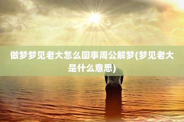 做梦梦见老大怎么回事周公解梦(梦见老大是什么意思)