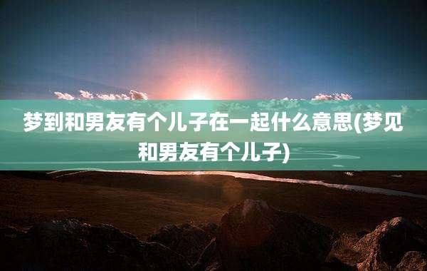 梦到和男友有个儿子在一起什么意思(梦见和男友有个儿子)