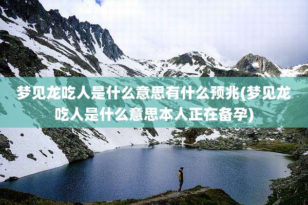 梦见龙吃人是什么意思有什么预兆(梦见龙吃人是什么意思本人正在备孕)