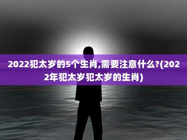 2022犯太岁的5个生肖,需要注意什么?(2022年犯太岁犯太岁的生肖)
