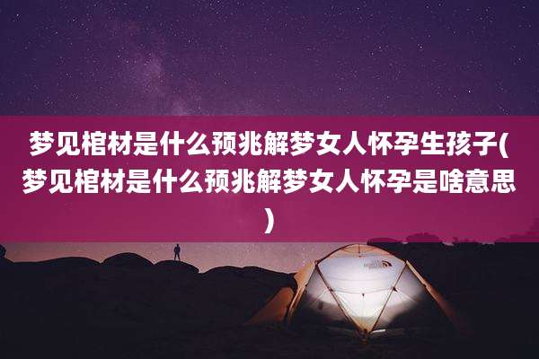 梦见棺材是什么预兆解梦女人怀孕生孩子(梦见棺材是什么预兆解梦女人怀孕是啥意思)