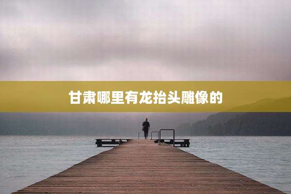 甘肃哪里有龙抬头雕像的