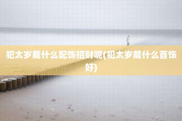 犯太岁戴什么配饰招财呢(犯太岁戴什么首饰好)
