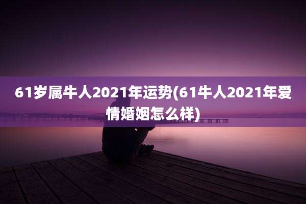 61岁属牛人2021年运势(61牛人2021年爱情婚姻怎么样)