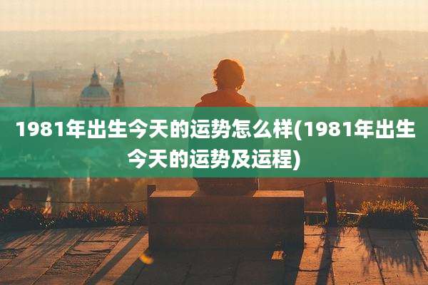 1981年出生今天的运势怎么样(1981年出生今天的运势及运程)
