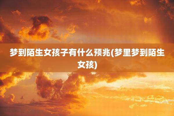 梦到陌生女孩子有什么预兆(梦里梦到陌生女孩)