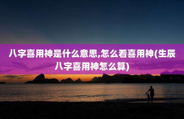 八字喜用神是什么意思,怎么看喜用神(生辰八字喜用神怎么算)