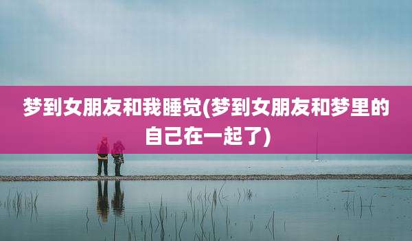 梦到女朋友和我睡觉(梦到女朋友和梦里的自己在一起了)