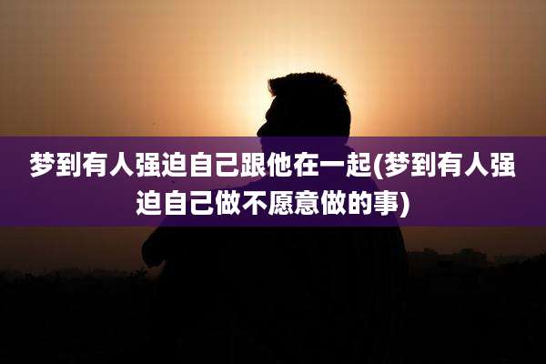 梦到有人强迫自己跟他在一起(梦到有人强迫自己做不愿意做的事)