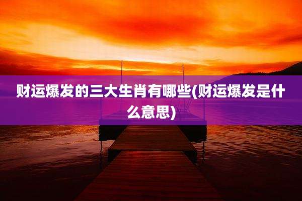 财运爆发的三大生肖有哪些(财运爆发是什么意思)