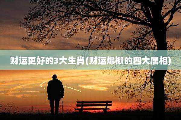 财运更好的3大生肖(财运爆棚的四大属相)