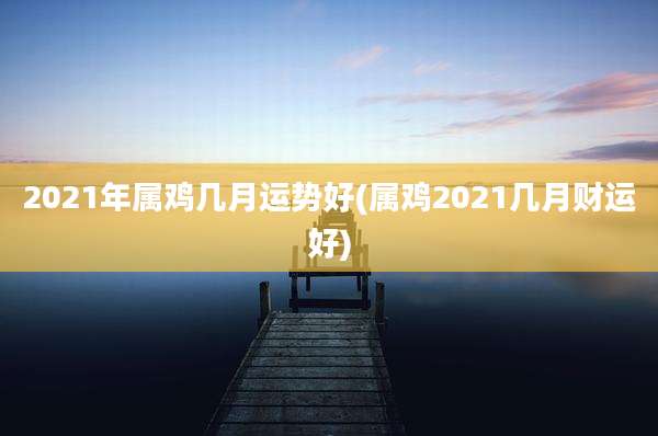 2021年属鸡几月运势好(属鸡2021几月财运好)