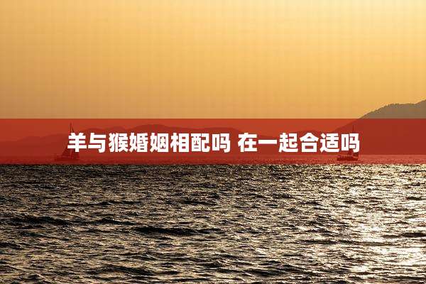羊与猴婚姻相配吗 在一起合适吗