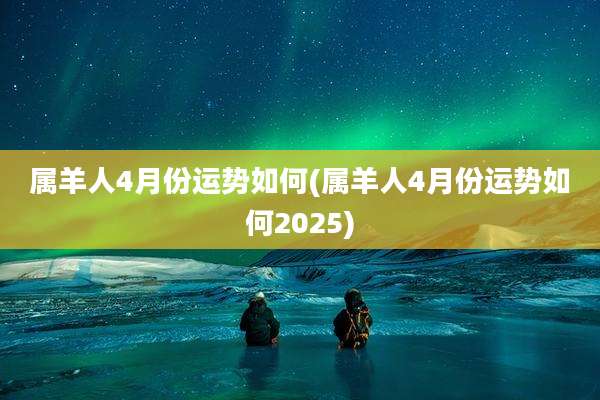 属羊人4月份运势如何(属羊人4月份运势如何2025)